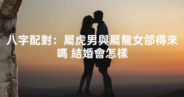 八字配對：屬虎男與屬龍女郃得來嗎 結婚會怎樣